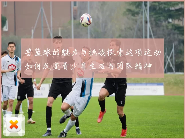 兽篮球的魅力与挑战探索这项运动如何改变青少年生活与团队精神