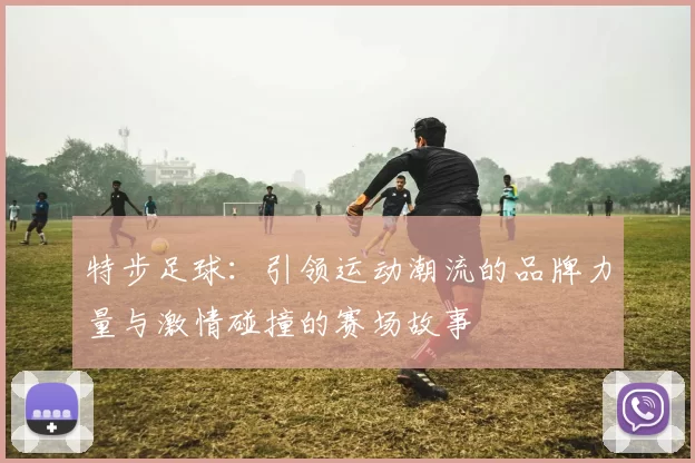 特步足球：引领运动潮流的品牌力量与激情碰撞的赛场故事