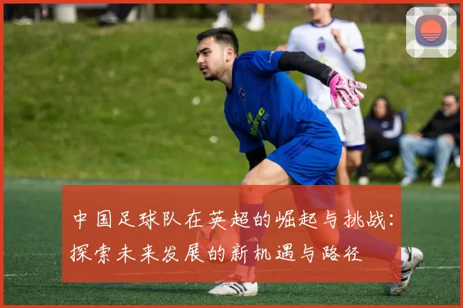 中国足球队在英超的崛起与挑战：探索未来发展的新机遇与路径